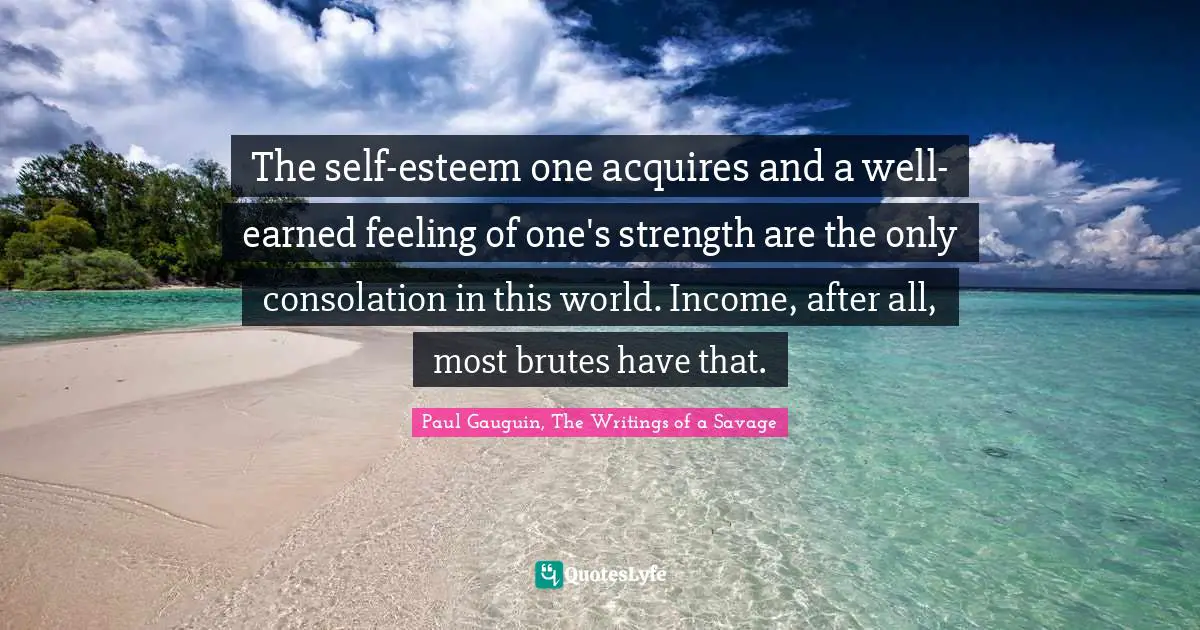 The self-esteem one acquires and a well-earned feeling of one's strength are the only consolation in this world. Income, after all, most brutes have that.