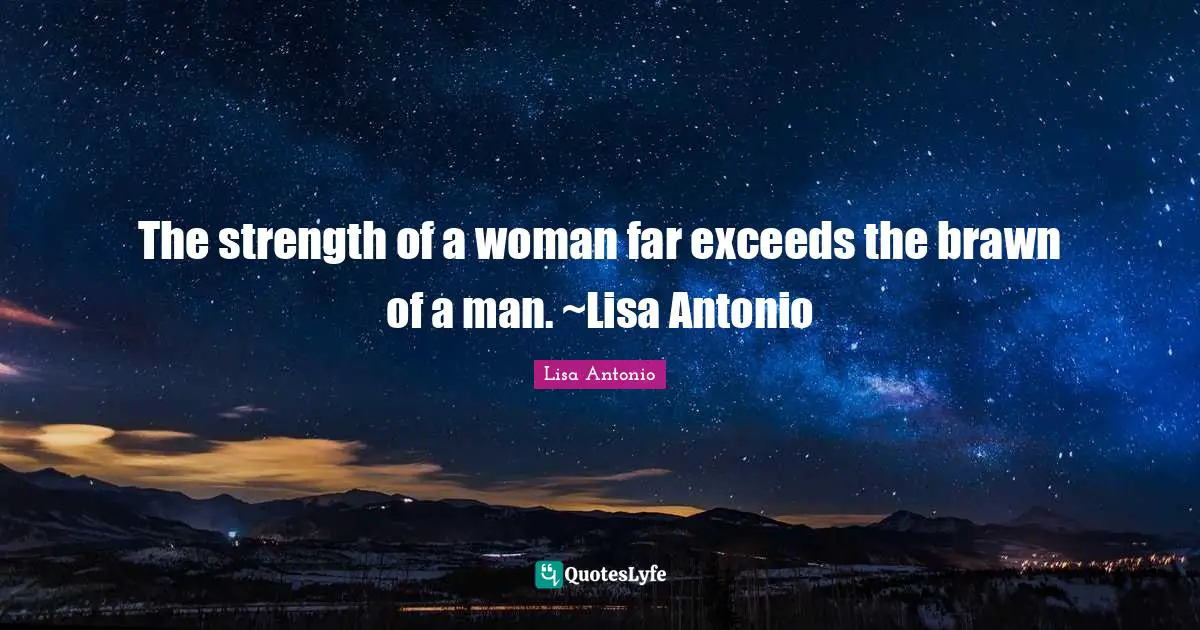 The strength of a woman far exceeds the brawn of a man. ~Lisa Antonio