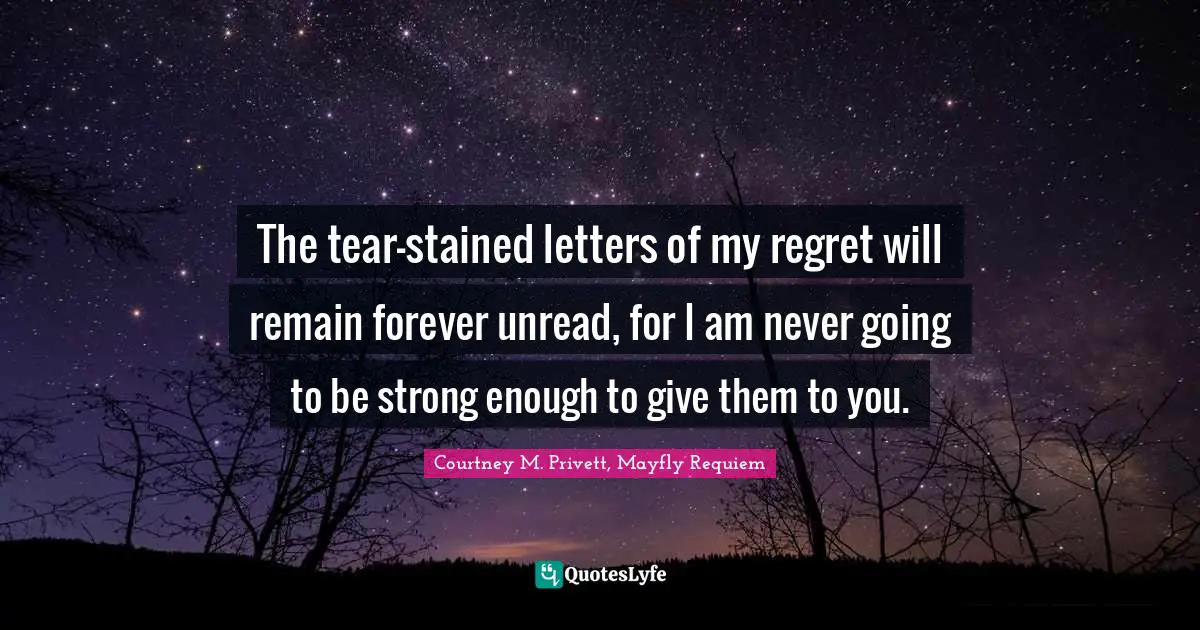 The tear-stained letters of my regret will remain forever unread, for I am never going to be strong enough to give them to you.
