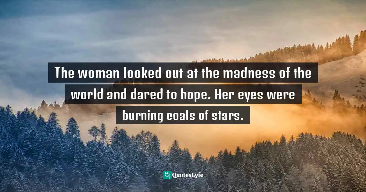 The woman looked out at the madness of the world and dared to hope. Her eyes were burning coals of stars.