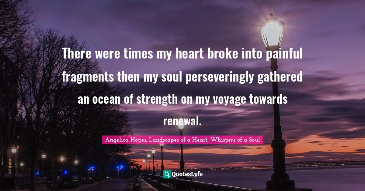 There were times my heart broke into painful fragments then my soul perseveringly gathered an ocean of strength on my voyage towards renewal.