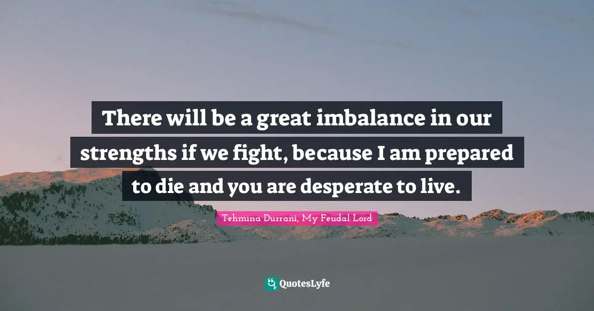 There will be a great imbalance in our strengths if we fight, because I am prepared to die and you are desperate to live.