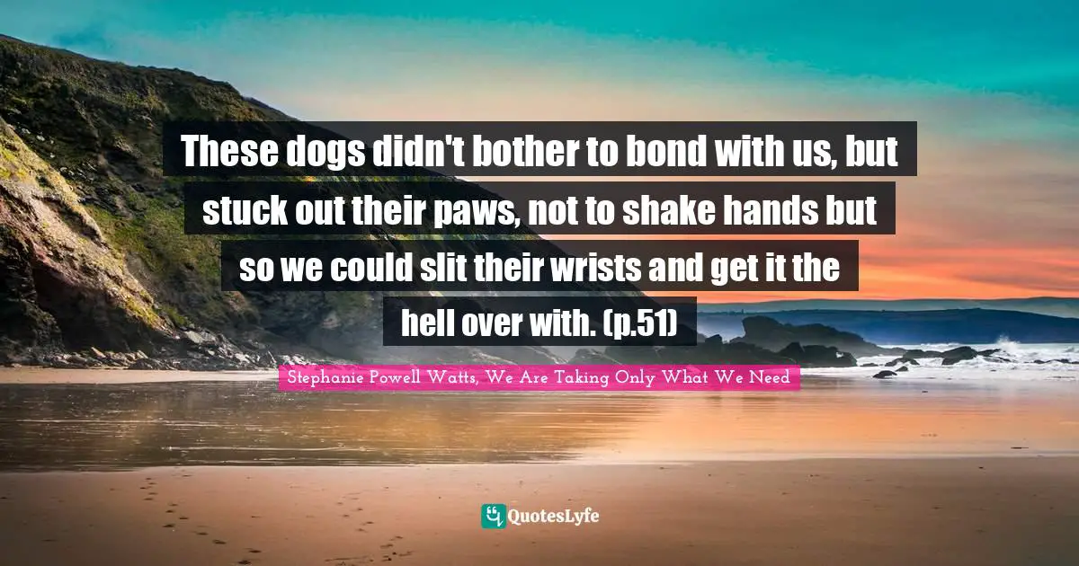 These dogs didn't bother to bond with us, but stuck out their paws, not to shake hands but so we could slit their wrists and get it the hell over with. (p.51)