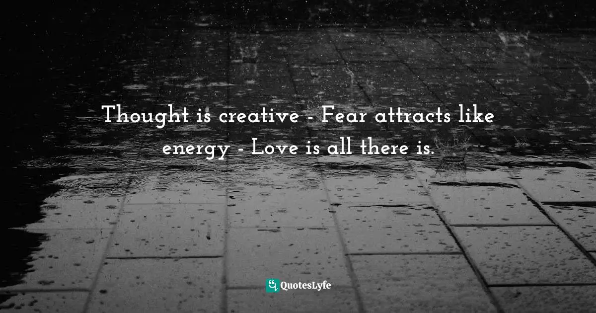 Thought is creative - Fear attracts like energy - Love is all there is.