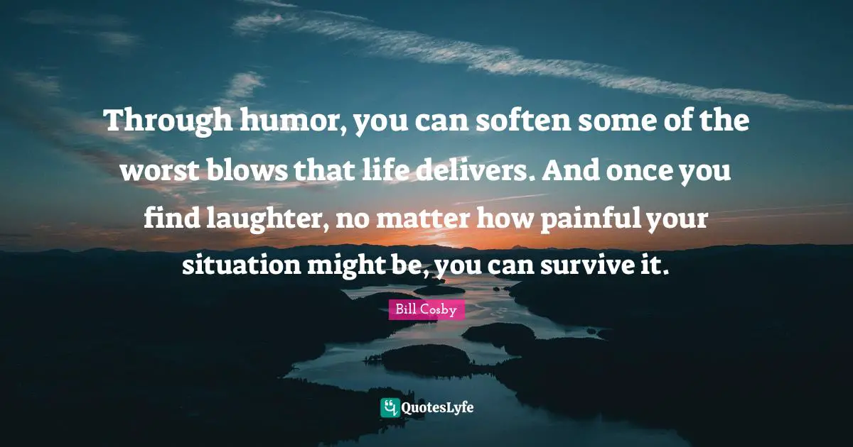 Bill Cosby Quotes: "Through humor, you can soften some of the worst blows that life delivers. And once you find laughter, no matter how painful your situation might be, you can survive it."