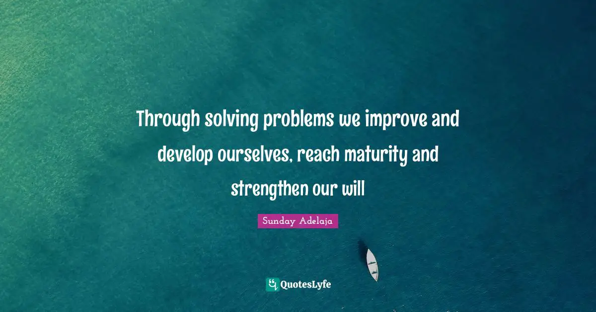 Through solving problems we improve and develop ourselves, reach maturity and strengthen our will