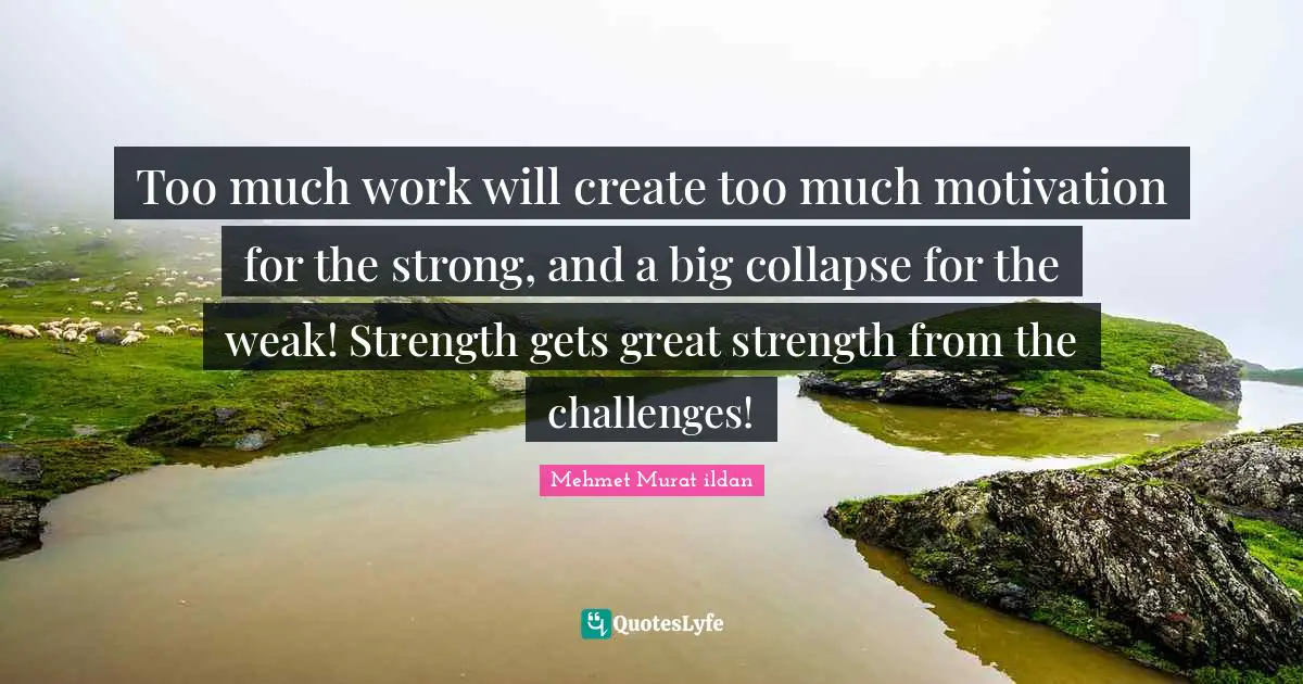 Too much work will create too much motivation for the strong, and a big collapse for the weak! Strength gets great strength from the challenges!