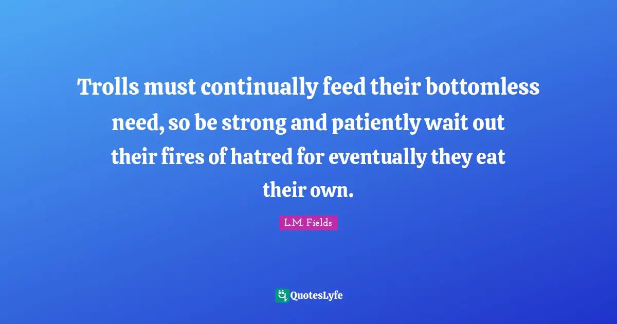 Trolls must continually feed their bottomless need, so be strong and patiently wait out their fires of hatred for eventually they eat their own.