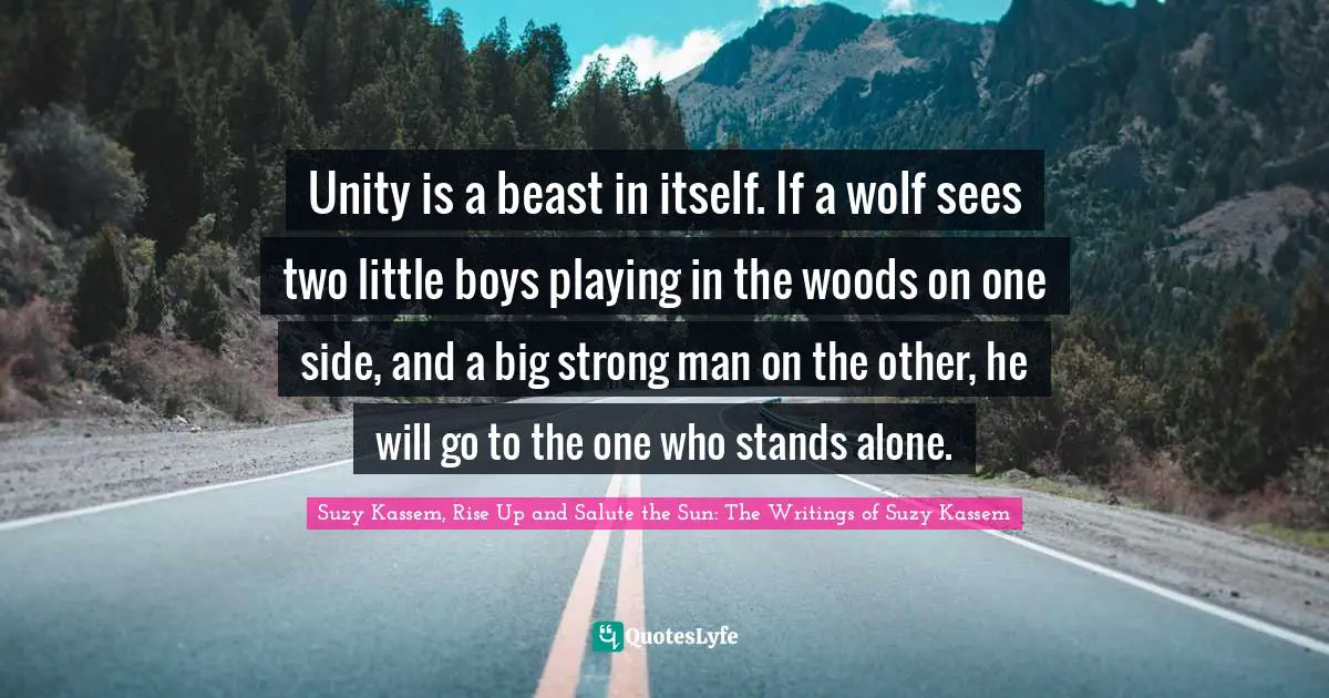 Suzy Kassem Quotes: "Unity is a beast in itself. If a wolf sees two little boys playing in the woods on one side, and a big strong man on the other, he will go to the one who stands alone."