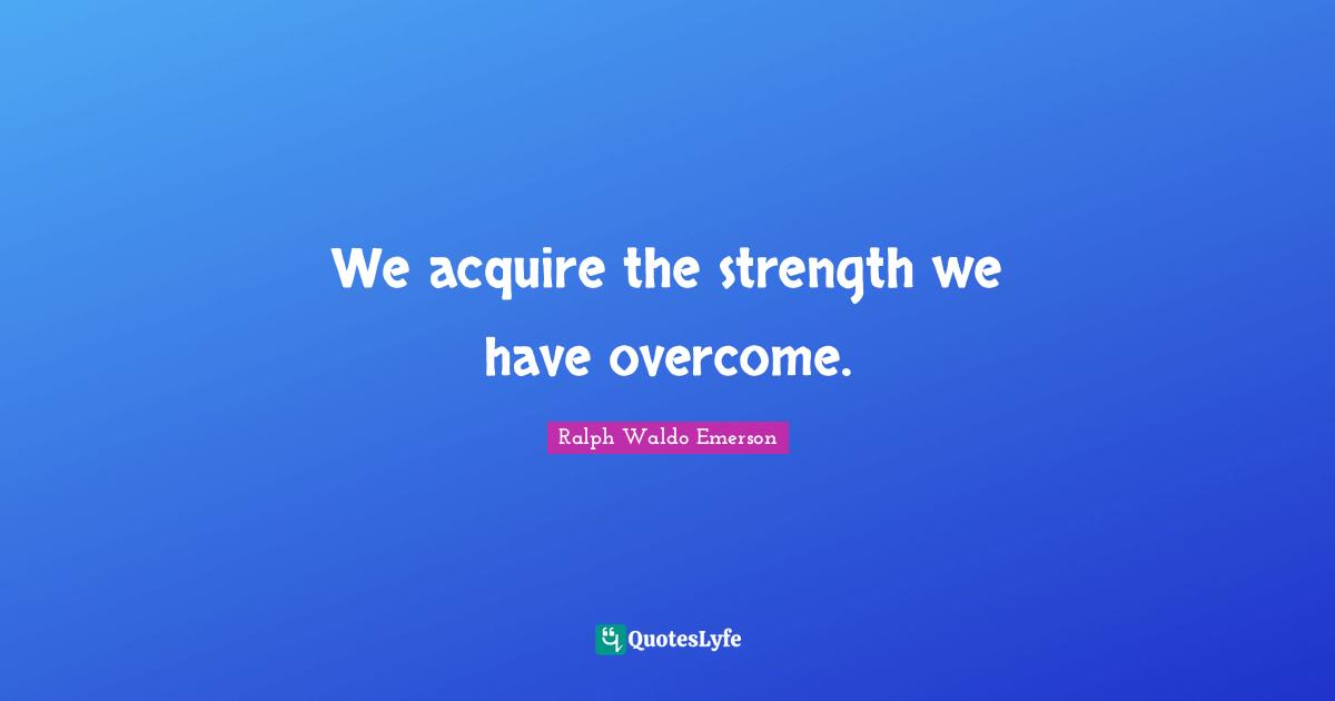 We acquire the strength we have overcome.