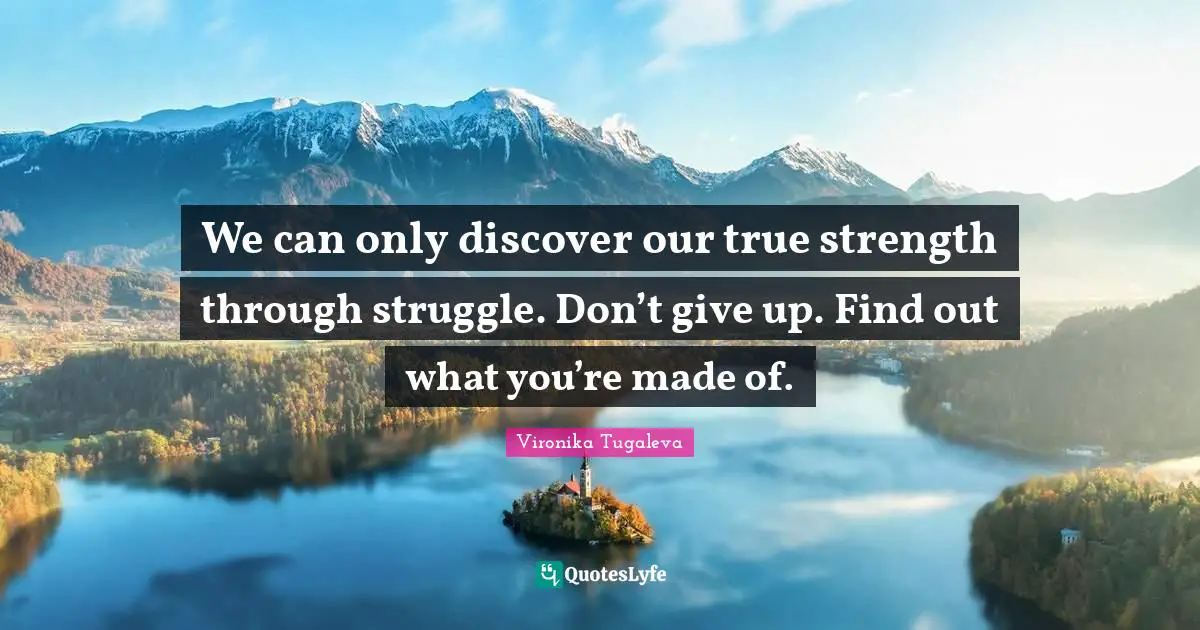 We can only discover our true strength through struggle. Don’t give up. Find out what you’re made of.