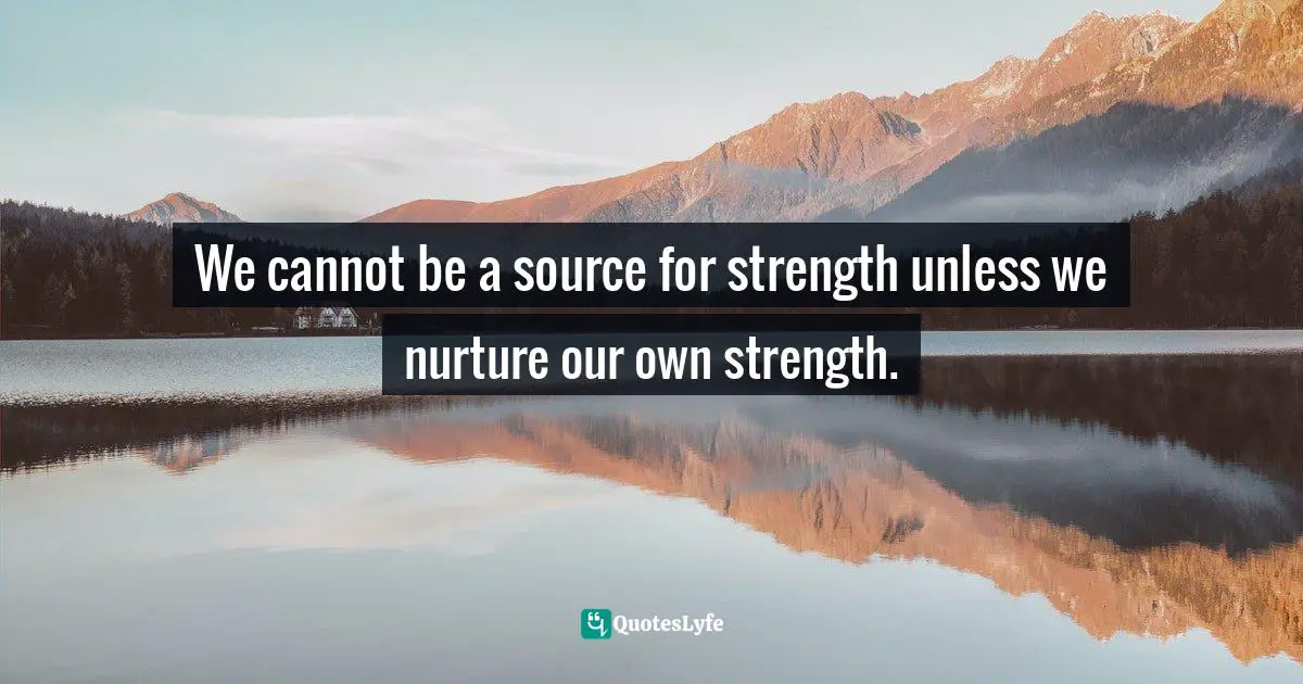 We cannot be a source for strength unless we nurture our own strength.