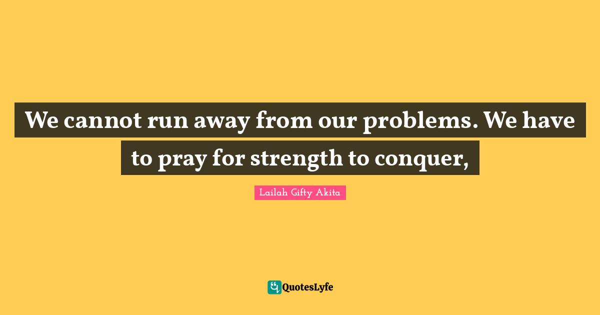 We cannot run away from our problems. We have to pray for strength to conquer, 