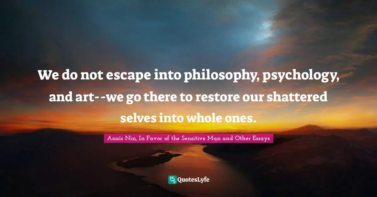 We do not escape into philosophy, psychology, and art--we go there to restore our shattered selves into whole ones.