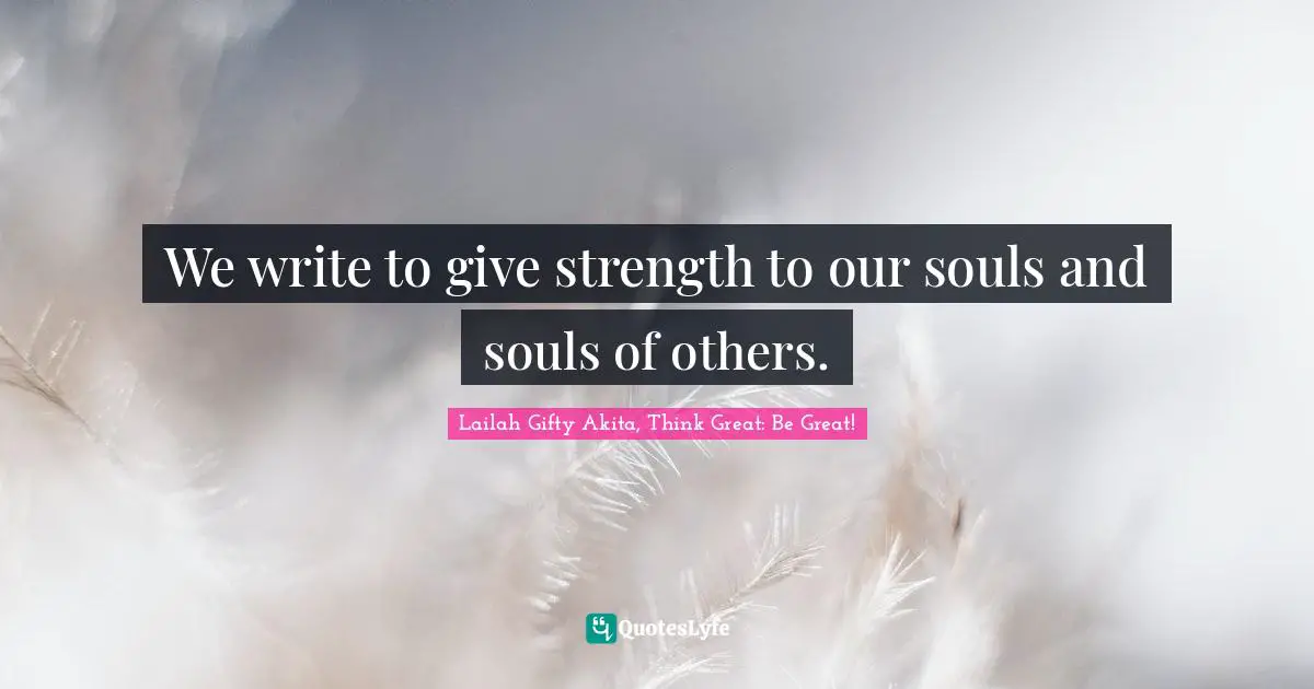 We write to give strength to our souls and souls of others.