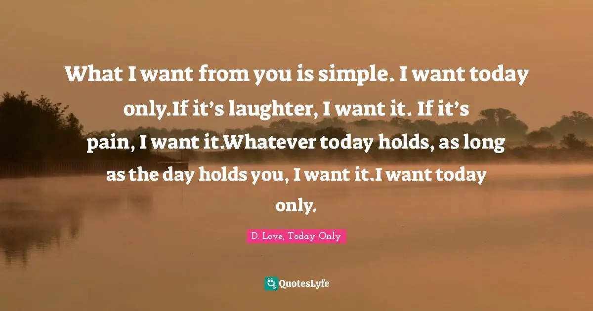 What I want from you is simple. I want today only.If it’s laughter, I want it. If it’s pain, I want it.Whatever today holds, as long as the day holds you, I want it.I want today only.