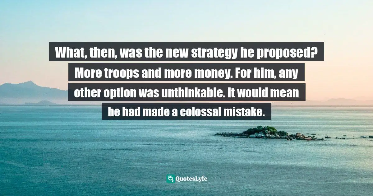 What, then, was the new strategy he proposed? More troops and more money. For him, any other option was unthinkable. It would mean he had made a colossal mistake.