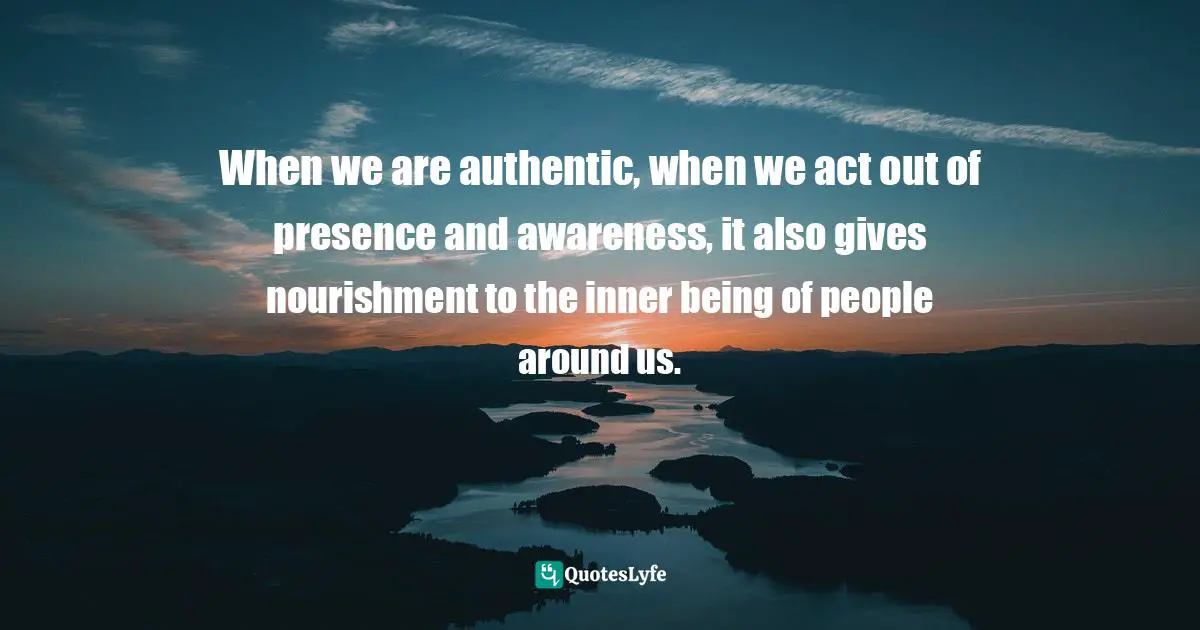 When we are authentic, when we act out of presence and awareness, it also gives nourishment to the inner being of people around us.
