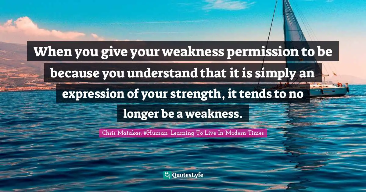 When you give your weakness permission to be because you understand that it is simply an expression of your strength, it tends to no longer be a weakness.