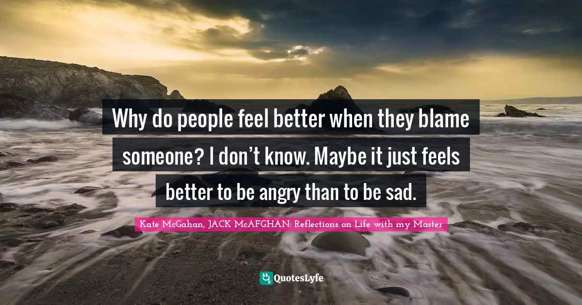 Why do people feel better when they blame someone? I don’t know. Maybe it just feels better to be angry than to be sad.