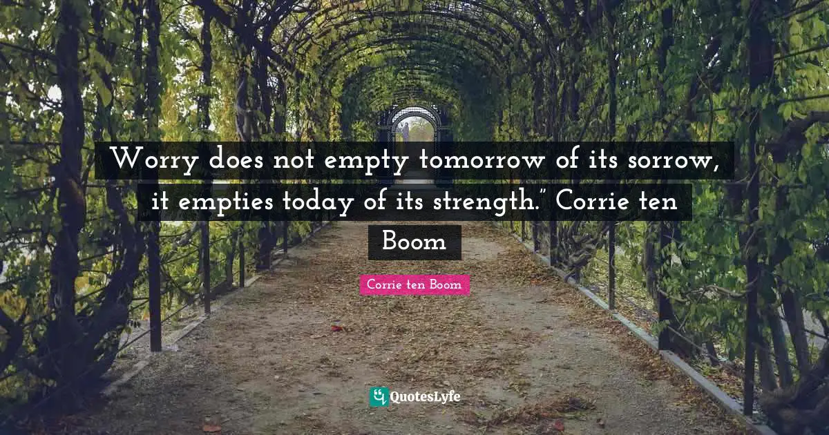 Worry does not empty tomorrow of its sorrow, it empties today of its strength.” Corrie ten Boom