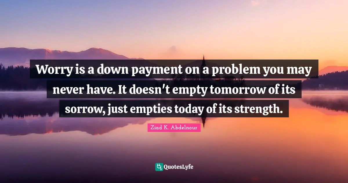 Worry is a down payment on a problem you may never have. It doesn't empty tomorrow of its sorrow, just empties today of its strength.