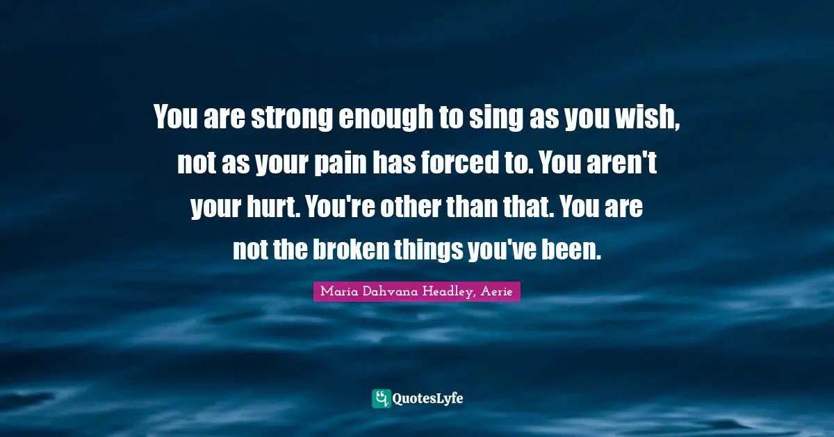 You are strong enough to sing as you wish, not as your pain has forced to. You aren't your hurt. You're other than that. You are not the broken things you've been.