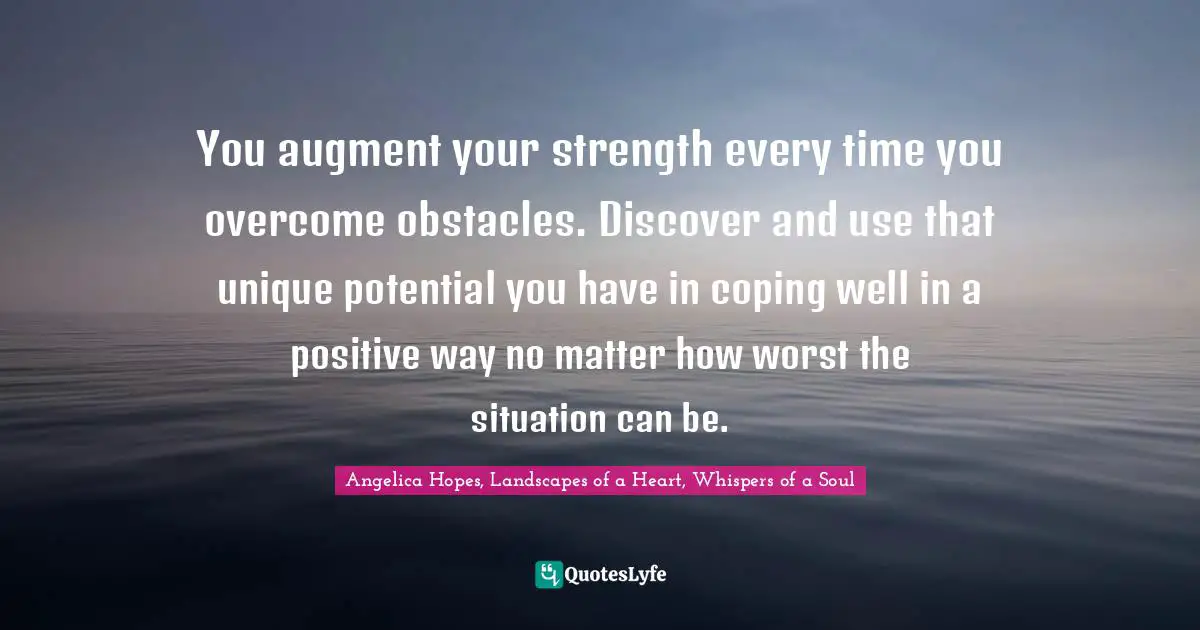 You augment your strength every time you overcome obstacles. Discover and use that unique potential you have in coping well in a positive way no matter how worst the situation can be.