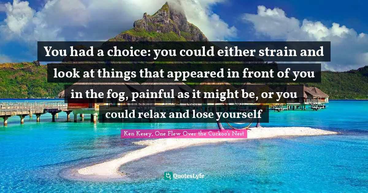 You had a choice: you could either strain and look at things that appeared in front of you in the fog, painful as it might be, or you could relax and lose yourself