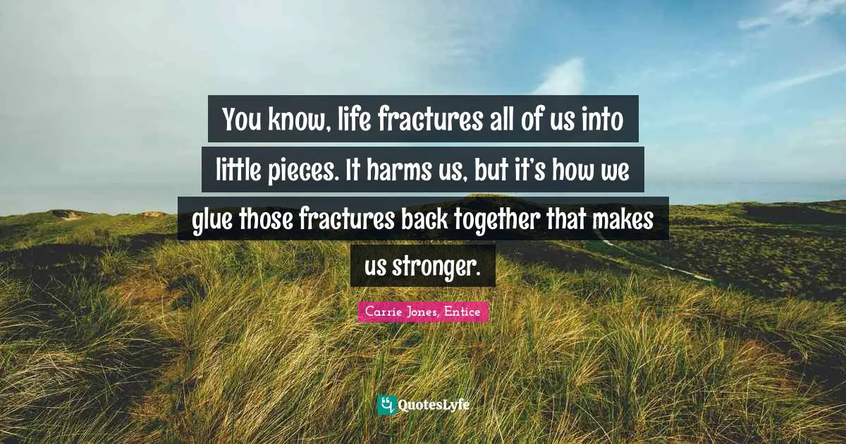You know, life fractures all of us into little pieces. It harms us, but it’s how we glue those fractures back together that makes us stronger.