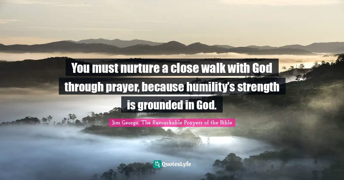 Jim George Quotes: "You must nurture a close walk with God through prayer, because humility’s strength is grounded in God."