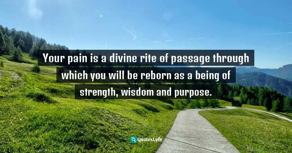 Your pain is a divine rite of passage through which you will be reborn as a being of strength, wisdom and purpose.