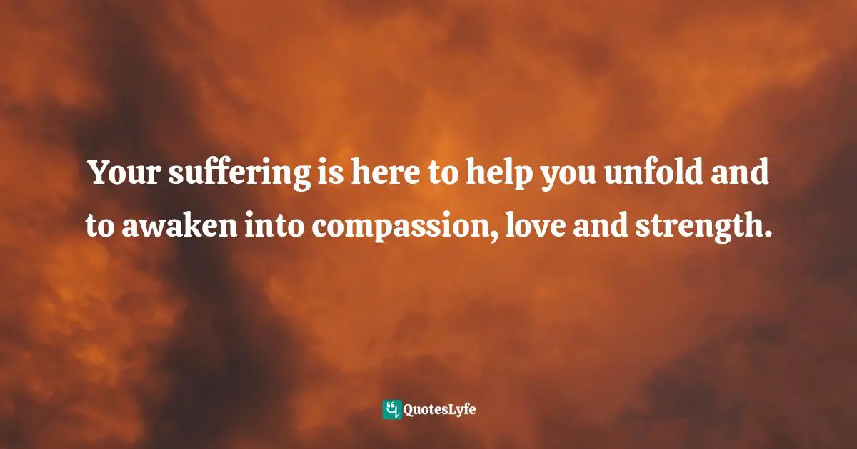 Your suffering is here to help you unfold and to awaken into compassion, love and strength.