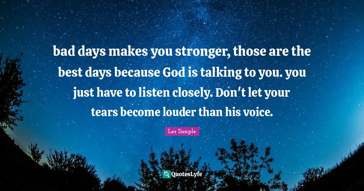 bad days makes you stronger, those are the best days because God is talking to you. you just have to listen closely. Don't let your tears become louder than his voice.
