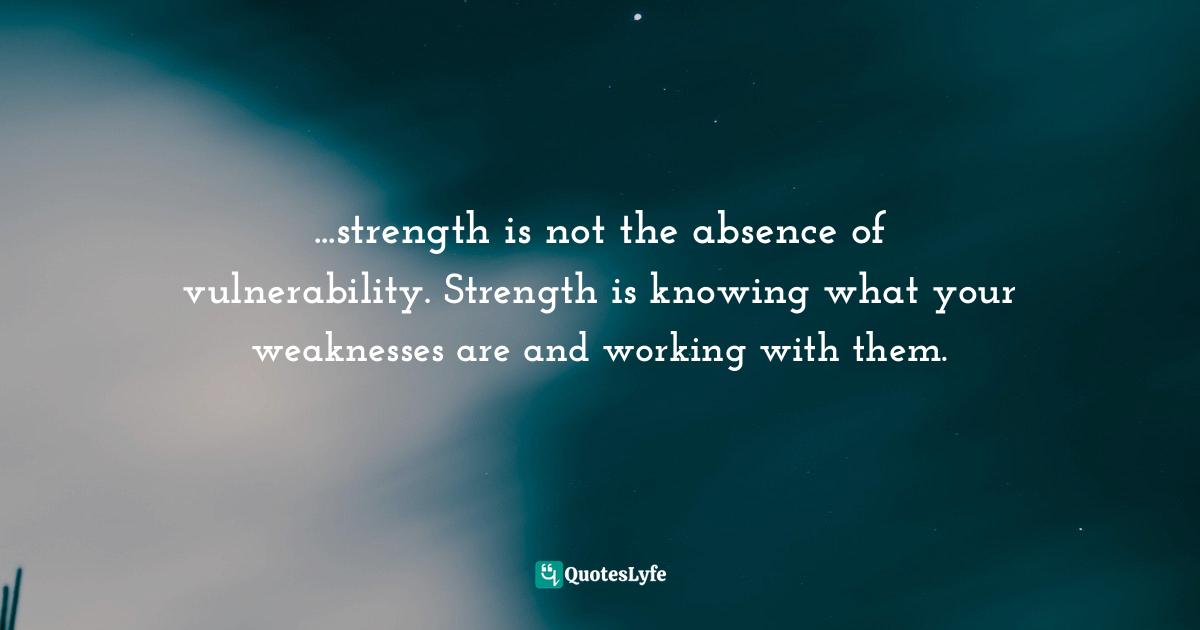 ...strength is not the absence of vulnerability. Strength is knowing what your weaknesses are and working with them.