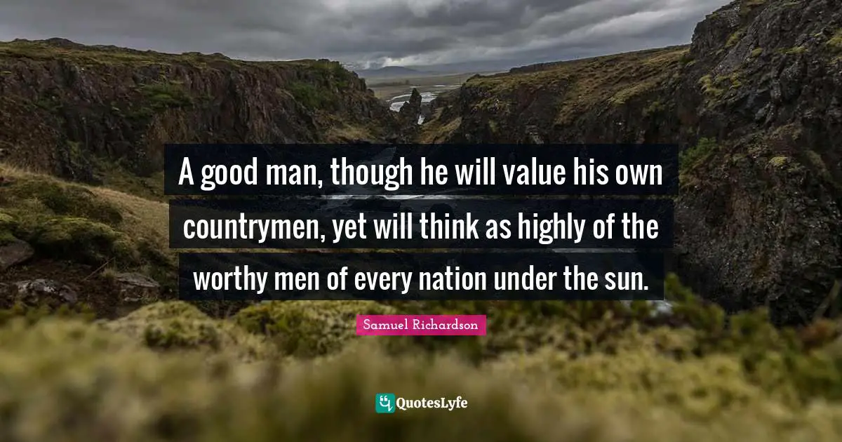 Samuel Richardson Quotes: "A good man, though he will value his own countrymen, yet will think as highly of the worthy men of every nation under the sun."
