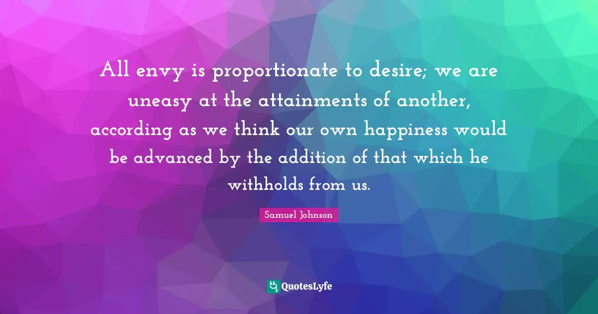 All envy is proportionate to desire; we are uneasy at the attainments of another, according as we think our own happiness would be advanced by the addition of that which he withholds from us.