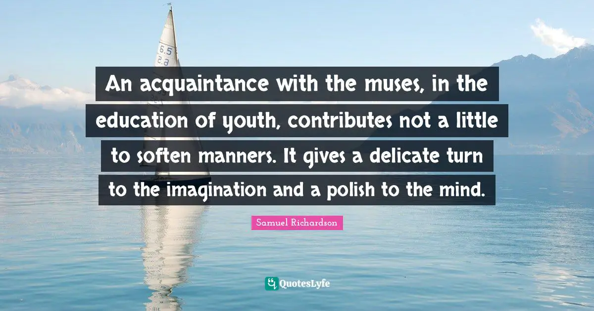 An acquaintance with the muses, in the education of youth, contributes not a little to soften manners. It gives a delicate turn to the imagination and a polish to the mind.
