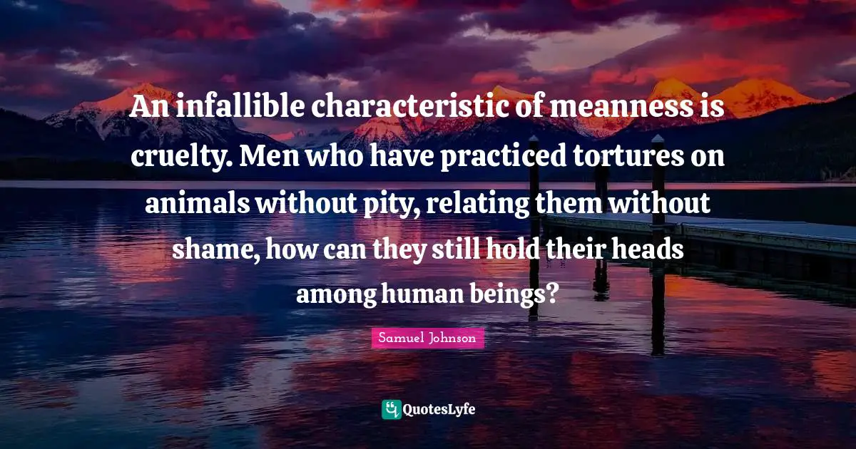 An infallible characteristic of meanness is cruelty. Men who have practiced tortures on animals without pity, relating them without shame, how can they still hold their heads among human beings?