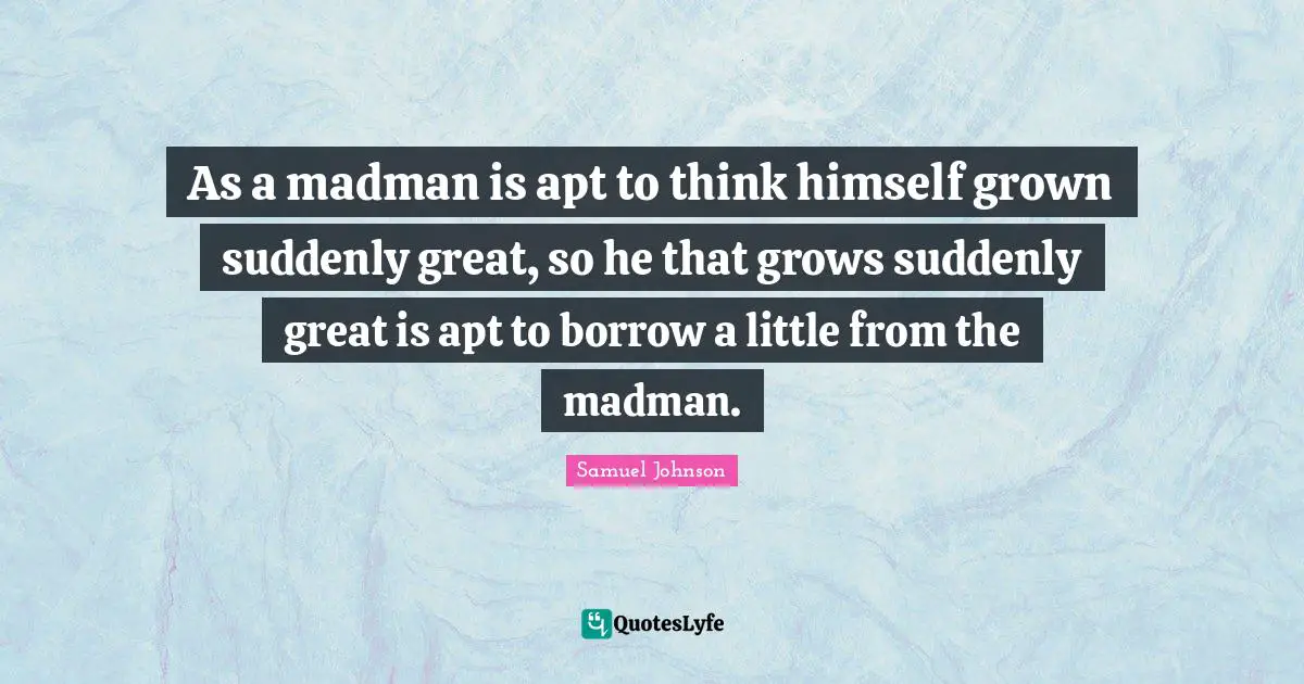 As a madman is apt to think himself grown suddenly great, so he that grows suddenly great is apt to borrow a little from the madman.
