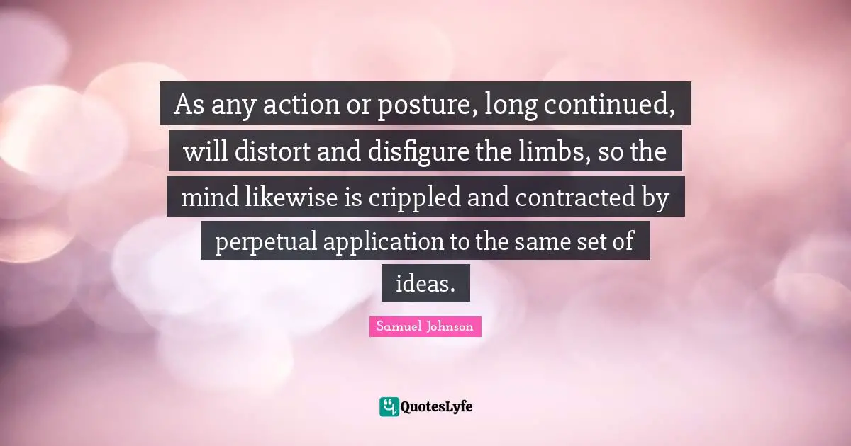 As any action or posture, long continued, will distort and disfigure the limbs, so the mind likewise is crippled and contracted by perpetual application to the same set of ideas.