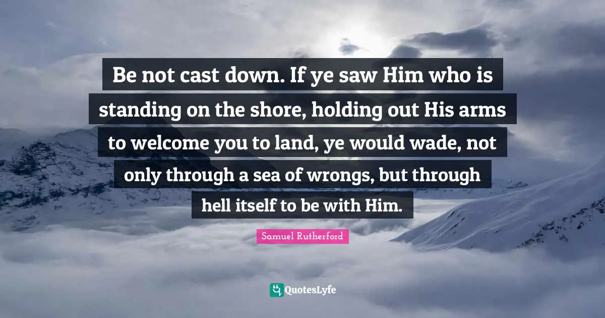 Samuel Rutherford Quotes: "Be not cast down. If ye saw Him who is standing on the shore, holding out His arms to welcome you to land, ye would wade, not only through a sea of wrongs, but through hell itself to be with Him."