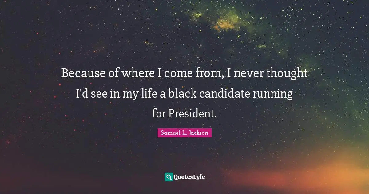 Because of where I come from, I never thought I'd see in my life a black candidate running for President.