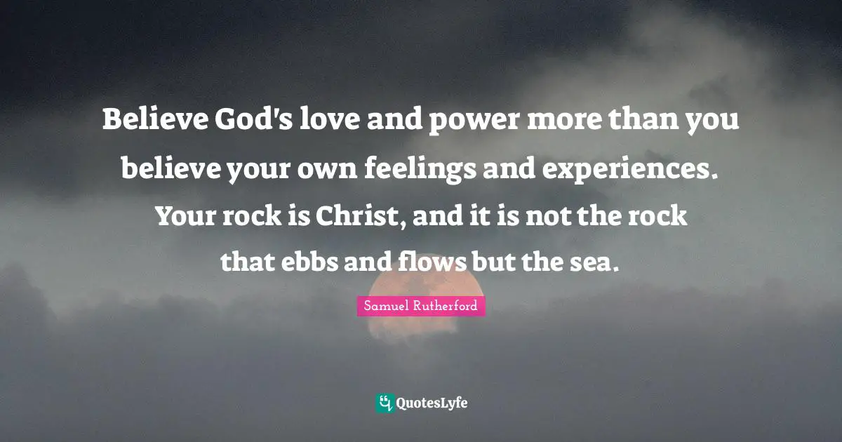 Samuel Rutherford Quotes: "Believe God's love and power more than you believe your own feelings and experiences. Your rock is Christ, and it is not the rock that ebbs and flows but the sea."