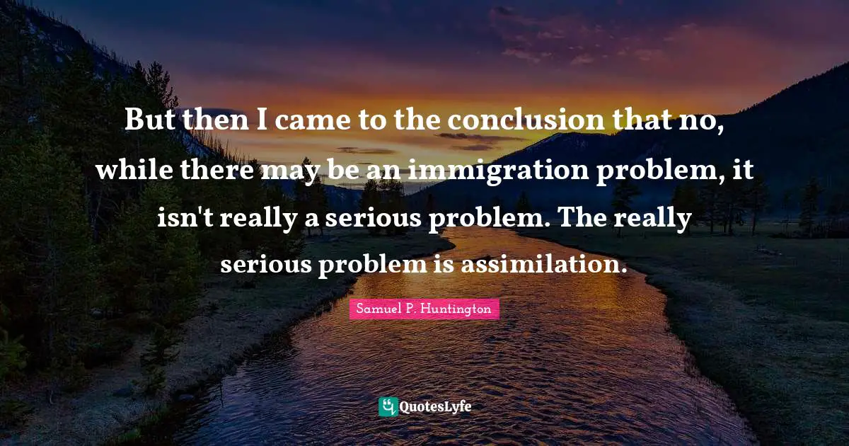 Immigration Quotes: "But then I came to the conclusion that no, while there may be an immigration problem, it isn't really a serious problem. The really serious problem is assimilation."