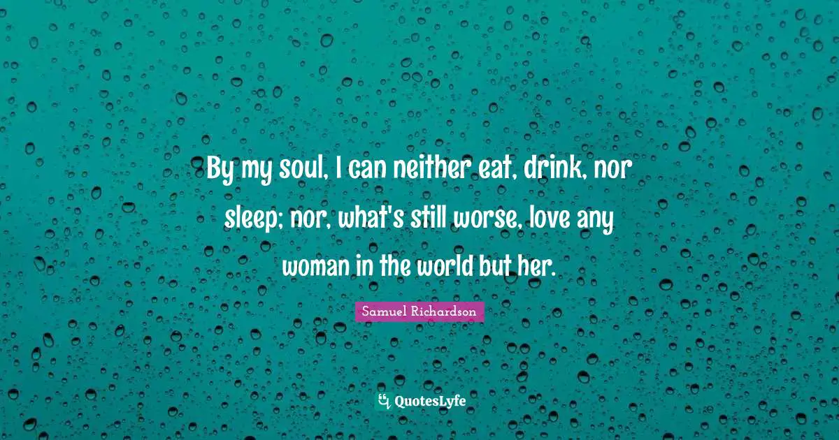 By my soul, I can neither eat, drink, nor sleep; nor, what's still worse, love any woman in the world but her.