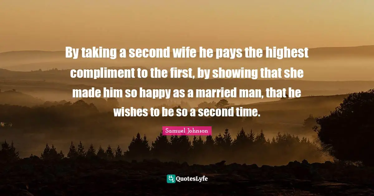 By taking a second wife he pays the highest compliment to the first, by showing that she made him so happy as a married man, that he wishes to be so a second time.