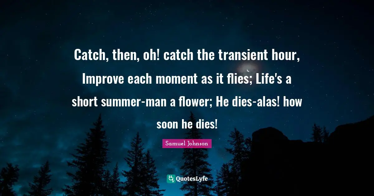 Catch, then, oh! catch the transient hour, Improve each moment as it flies; Life's a short summer-man a flower; He dies-alas! how soon he dies!