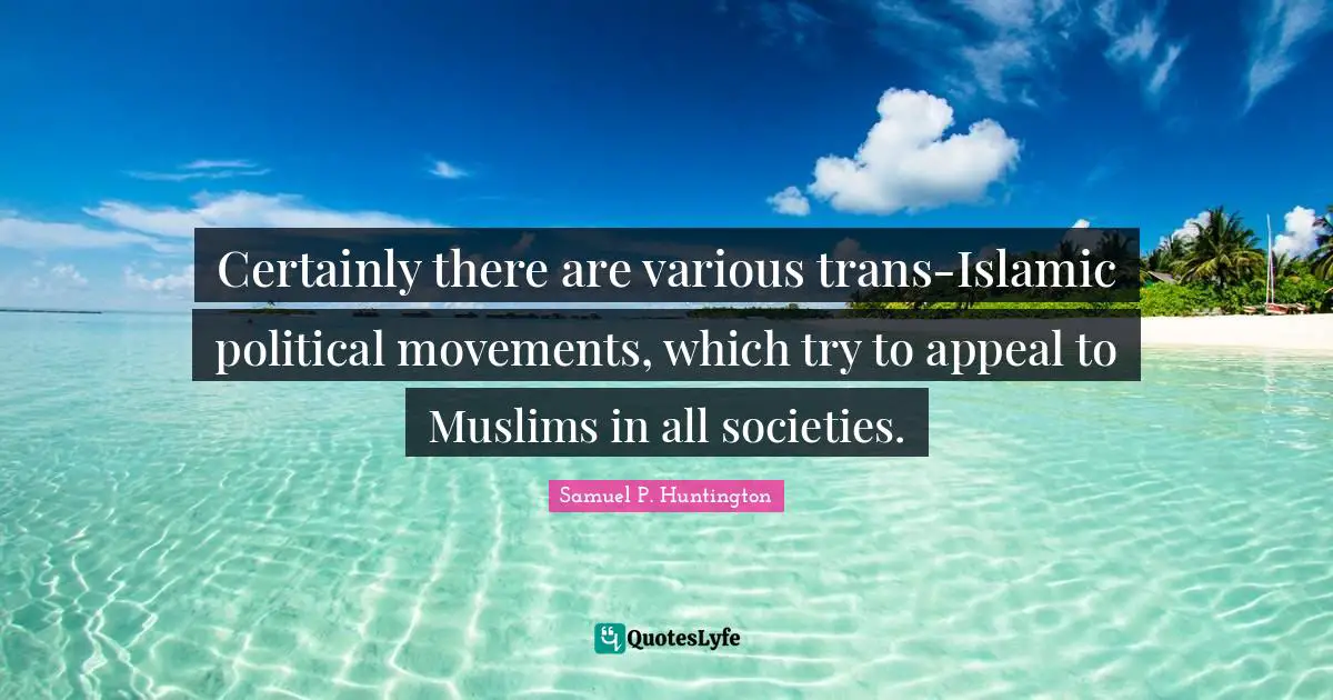 Certainly there are various trans-Islamic political movements, which try to appeal to Muslims in all societies.