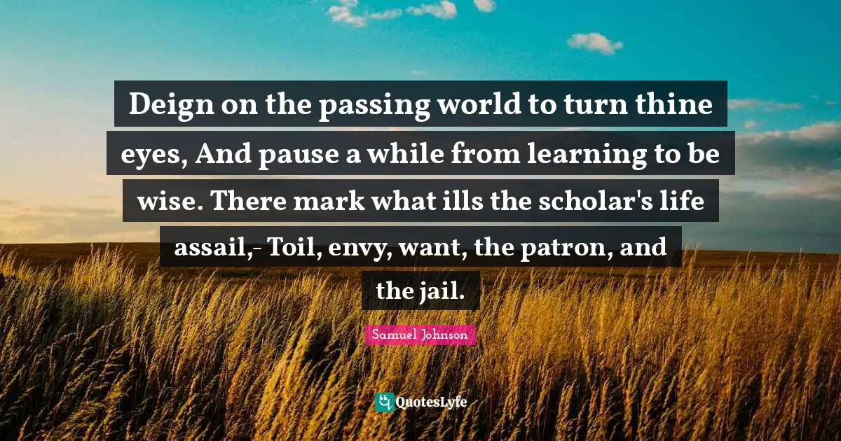 Deign on the passing world to turn thine eyes, And pause a while from learning to be wise. There mark what ills the scholar's life assail,- Toil, envy, want, the patron, and the jail.